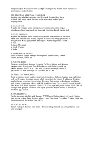 mengembangkan 8 kecerdasan anak (Multiple Intelengencia). Namun masih memerlukan
penyemurnaan dalam fasilitas.
VIII. PROGRAM KEGIATAN UNGGULAN
Kegiatan yang dijadikan unggulan oleh Kelompok Bermain Bina Karya.
1.Diasuh oleh tenaga medis dan para medis serta tenaga edukatif yang
berpengalaman
2.ASUHAN GIZI
Kegiatan ini bertujuan untuk meningkatkan kesehatan anak didik meliputi
penimbangan berat badan,penilaian status gizi, pemberian kapsul vitamin A dll
3.KELAS PRESTASI
Kegiatan ini bertujuan untuk meningkatkan prestasi anak berdasarkan bakat dan
minat anak terhadap suatu bidang. Kegiatan ini dilatih oleh tenaga profesional di
luar guru Bina Karya yang terlatih dibidangnya. Adapun kegiatannya adalah :
a. Tari
b. Lukis (Mewarnai)
c. Musik (Pianika)
d. Vokal
4. PENGENALAN PROFESI
Anak dikenalkan dengan berbagai macam profesi seperti Profesi, Tentara,
Dokter, Peternak, Petani, dll.
5. PUNCAK TEMA
Semacam pembelajaran langsung (Learning By Doing) dimana anak langsung
mempraktekan. Seperti pada Tema Kebutuhanku anak diajak memasak kue
melalui kegiatan KOKI CILIK. Pada tema Pekerjaan anak diajak memakai
pakaian PETERNAK dan diajak ke PETERNKAN AYAM.
IX. KEGIATAN PENDUKUNG
Demi tercapainya tujuan kegiatan yang telah dicanangkan, dilakukan kegiatan yang melibatkan
wali murid maupun koordinasi dengan tokoh masyarakat dan instansi di sekitarnya. Kegiatan
tersebut berupa pembinaan / temu ilmiah (Parenting Day) tentang perkembangan pembinaan
anak dengan mengundang tokoh – took ahli pendidikan anak. Guru – guru Kelompok Bermain
Bina Karya aktif dalam organisasi HIMPAUDI . Kami juga bekerjasama dengan PUSKESMAS
setempa untuk program kesehatan anak seperti pemberian kapsul vitamin A, pemeriksan
kesehatan gigi, mata,dll.
X. SUMBER DANA
Sumber dana yang dimiliki untuk kegiatan PAUD berasal dari partisipasi wali murid. Sumber
dana tesebut meliputi Dana Kegiatan selama 1 taun. Dana untuk Pemenuhan Peralatan Anak, dan
Dana Operasional dan Makan Siang (SPP).
XI. JUMLAH SISWA
Jumlah Kelompok Bermain Bina Karya : 22 siswa terbagi menurut usia sebagai berikut (data
anak terlampir)
 