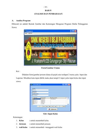 - 10 -
                                          BAB IV
                            ANALISIS DAN PEMBAHASAN


A.   Analisa Program
Dibawah ini adalah Bentuk Gambar dan Keterangan Mengenai Program Datfar Pelanggaran
Siswa:




                                     Form/Gambar Utama
     Ket :
              Didalam form/gambar proram diatas di pojok atas terdapat 2 menu yaitu Input dan
     Laporan. Misalkan kata input diklik maka akan tampil 2 input yaitu input kelas dan input
     siswa.




                                       Gbr: Input Kelas
 Keterangan:
     1. Kelas         : untuk menambah kelas.
     2. Jurusan       : untuk menambah jurusan.
     3. wali kelas    : untuk menambah / mengganti wali kelas
 