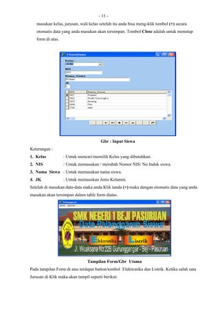 - 11 -
   masukan kelas, jurusan, wali kelas setelah itu anda bisa meng-klik tombol (+) secara
   otomatis data yang anda masukan akan tersimpan. Tombol Close adalah untuk menutup
   form di atas.




                                       Gbr : Input Siswa
Keterangan :
1. Kelas           : Untuk mencari/memilih Kelas yang dibutuhkan.
2. NIS             : Untuk memasukan / merubah Nomor NIS/ No Induk siswa.
3. Nama Siswa : Untuk memasukan nama siswa.
4. JK              : Untuk memasukan Jenis Kelamin.
Setelah di masukan data-data maka anda Klik tanda (+) maka dengan otomatis data yang anda
masukan akan tersimpan dalam table form diatas.




                                Tampilan Form/Gbr Utama
Pada tampilan Form di atas terdapat button/tombol Elektronika dan Listrik. Ketika salah satu
Jurusan di Klik maka akan tampil seperti berikut:
 