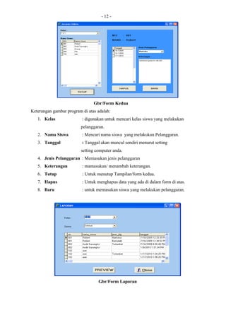 - 12 -




                                Gbr/Form Kedua
Keterangan gambar program di atas adalah:
   1. Kelas               : digunakan untuk mencari kelas siswa yang melakukan
                         pelanggaran.
   2. Nama Siswa          : Mencari nama siswa yang melakukan Pelanggaran.
   3. Tanggal             : Tanggal akan muncul sendiri menurut setting
                         setting computer anda.
   4. Jenis Pelanggaran : Memasukan jenis pelanggaran
   5. Keterangan          : mamasukan/ menambah keterangan.
   6. Tutup               : Untuk menutup Tampilan/form kedua.
   7. Hapus               : Untuk menghapus data yang ada di dalam form di atas.
   8. Baru                : untuk memasukan siswa yang melakukan pelanggaran.




                                  Gbr/Form Laporan
 
