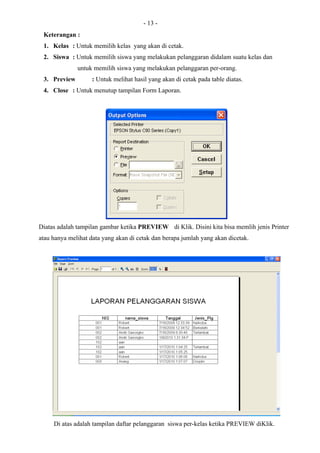 - 13 -
 Keterangan :
 1. Kelas : Untuk memilih kelas yang akan di cetak.
 2. Siswa : Untuk memilih siswa yang melakukan pelanggaran didalam suatu kelas dan
              untuk memilih siswa yang melakukan pelanggaran per-orang.
 3. Preview         : Untuk melihat hasil yang akan di cetak pada table diatas.
 4. Close : Untuk menutup tampilan Form Laporan.




Diatas adalah tampilan gambar ketika PREVIEW di Klik. Disini kita bisa memlih jenis Printer
atau hanya melihat data yang akan di cetak dan berapa jumlah yang akan dicetak.




     Di atas adalah tampilan daftar pelanggaran siswa per-kelas ketika PREVIEW diKlik.
 