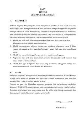 - 15 -
                                             BAB V
                                           PENUTUP
                              ( KESIMPULAN DAN SARAN )


A.      KESIMPULAN

Didalam Program Data peanggaran siswa menggunakan Database di atas adalah salah satu
bentuk upaya untuk meningkatkan mutu di dunia Pendidikan. Dengan menggunakan Program ini
lembaga Pendidikan tidak akan tidak lagi kesulitan dalam penginfentarisasi data Siswa-siswi
yang melakukan pelanggaran terhadap Norma-norma yang telah di tentukan lembaga tersebut.
Salah satu keuntungan menggunakan Program database diatas adalah sebagai berikut:
1. Sekolah bisa lebih muda dalam mengelompokkan data – data siswa yang melakukan
     pelanggaran menurut jurusannya masing- masing.
2. Sekolah bisa mengetahui seberapa banyak siswa melakukan pelanggaran karena di dalam
     program ini seandainya siswa meakukan lebih dari 1 atau 2 kali maka akan muncul tanda
     warna.
3. Sekolah bisa mengetahui tanggal berapa saja siswa melakukan pelanggaran.
4. Program ini akan lebih aman karena secara otomatis data yang telah anda masukan akan
     meng - update ke Microsoft Acces.
5. Sekolah bisa juga mengetahui Nis siswa yang melakukan pelanggaran, ketika anda
     memasukan nama maka secara otomatis Nis akan muncul.


B.      SARAN
Mengingat banyaknya pelanggaran atau penyimpangan terhadap aturan-aturan di suatau lembaga
sekolah maka sangat di perlukan suatu penegasan terhadap aturan-aturan dan penertiban
terhadap siswa – siswi di lembaga sekolah tersebut.
Semoga apa yang kita laksanakan semuanya bermanfaat bagi perkembangan pendidikan
khususnya di Sekolah Menengah Kejuruan untuk meningkatkan mutu tamatan yang berkualitas.
Demikian serta harapan kami adanya suatu saran dan kritik yang sifatnya membangun demi
kesempurnaan proposal kami, saya ucapkan terima kasih.




                                                               Malang,................2009


                                                               ROBIYANTO
 