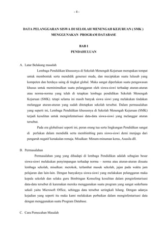 -4-




  DATA PELANGGARAN SISWA DI SELOLAH MENENGAH KEJURUAN ( SMK )
                      MENGGUNAKAN PROGRAM DATABASE


                                            BAB I
                                     PENDAHULUAN



A. Latar Belakang masalah
            Lembaga Pendidikan khususnya di Sekolah Menengah Kejuruan merupakan tempat
     untuk membentuk serta mendidik generasi muda, dan meciptakan suatu lulusab yang
     kompeten dan berdaya saing di tingkat global. Maka sangat diperlukan suatu pengawasan
     khusus untuk meminimalkan suatu pelanggaran oleh siswa-siswi terhadap aturan-aturan
     atau norma-norma yang telah di tetapkan lembaga pendidikan Sekolah Menengah
     Kejuruan (SMK). tetapi selama ini masih banyak siswa siswi yang melakukan tindakan
     melanggar aturan-aturan yang sudah ditetapkan sekolah tersebut. Dalam permasalahan
     yang seperti ini, Lembaga Pendidikan khususnya di Sekolah Menengah Kejuruan (SMK)
     terjadi kesulitan untuk menginfentarisasi data-data siswa-siswi yang melanggar aturan
     tersebut.
            Pada era globalisasi seperti ini, peran orang tua serta lingkungan Pendidikan sangat
     di   perlukan dalam mendidik serta membimbing para siswa-siswi demi menjaga dari
     pengaruh negatif kenakalan remaja. Misalkan: Minum-minuman keras, Asusila dll.


B. Permasalahan
          Permasalahan yang yang dihadapi di lembaga Pendidikan adalah sebagian besar
   siswa-siswi melakukan penyimpangan terhadap norma – norma atau aturan-aturan disuatu
   lembaga sekolah, misalkan: merokok, terlambat masuk sekolah, jajan pada waktu jam
   pelajaran dan lain-lain. Dengan banyaknya siswa-siswi yang melakukan pelanggaran maka
   kepala sekolah dan selaku guru Bimbingan Konseling kesulitan dalam penginfentarisasi
   data-data tersebut di karenakan mereka menggunakan suatu program yang sangat sederhana
   sekali yaitu Microsoft Office, sehingga data tersebut seringkali hilang. Dengan adanya
   kejadian yang seperti itu maka kami melakukan perbaikan dalam menginfentarisasi data
   dengan menggunakan suatu Program Database.


C. Cara Pemecahan Masalah
 