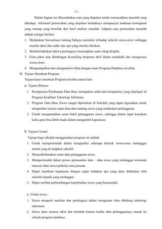 -5-
          Dalam bagian ini dikemukakan cara yang diajukan untuk memecahkan masalah yang
   dihadapi. Alternatif pemecahan yang diajukan hendaknya mempunyai landasan konseptual
   yang mantap yang bertolak dari hasil analisis masalah. Adapun cara pemecahan masalah
   adalah sebagai berikut:
   1. Melakukan Sosisalisasi tentang bahaya merokok terhadap seluruh siswa-siswi sehingga
      mereka takut dan sadar atas apa yang mereka lakukan.
   2. Memberitahukan bahwa pentingnya menerapkan suatu sikap disiplin.
   3. Guru piket atau Bimbingan Konseling berperan aktif dalam mendidik dan mengawasi
      siswa-siswi.
   4. Mengumpulkan dan menganalisis Data dengan suatu Program Database tersebut.
D. Tujuan Membuat Program.
   Tujuan kami membuat Program tersebut antara lain:
   a. Tujuan Khusus:
    1. Kompetensi Pembuatan Data Base merupakan salah satu kompetensi yang dipelajari di
        Program Keahlian Teknologi Informasi.
    2. Program Data Base Siswa sangat diperlukan di Sekolah yang dapat digunakan untuk
        mengetahui secara cepat data-data tentang siswa yang melakukan pelanggaran.
    3. Untuk mengamankan suatu bukti pelanggaran siswa, sehingga dalam rapat kenaikan
        kelas guru bisa lebih muda dalam mengambil keputusan.


   b. Tujuan Umum:
     Tujuan bagi sekolah menggunakan program ini adalah:
    1. Untuk mempermudah dalam mengetahui seberapa banyak siswa-siswi melanggar
        aturan yang di tetapkan sekolah.
    2. Menyederhanakan suatu data pelanggaran siswa.
    3. Mempermudah dalam proses pemasukan data – data siswa yang melanggar termasuk
        mencari data siswa perkelas atau jurusan.
    4. Dapat membuat keputusan dengan cepat tindakan apa yang akan dilakukan oleh
        sekolah kepada yang melanggar.
    5. Dapat melihat perkembangan kepribadian siswa yang bermasalah.


    c. Untuk siswa :
    1. Siswa mengerti manfaat dan pentingnya dalam menguasai ilmu dibidang teknologi
        informasi.
    2. Siswa akan merasa takut dan berubah karena ketika data pelanggaranya masuk ke
        sebuah program database.
 