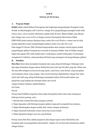 -7-


                                            BAB II
                                     TINJAUAN PUSTAKA


A.   Program Delphi
Delphi adalah sebuah Bahasa Pemrogaman dan lingkungan pengembangan Perangkat Lunak.
Produk ini dikembangkan oleh CodeGear sebagai divisi pengembangan perangkat lunak milik
Embarcadero, divisi tersebut sebelumnya adalah milik Borland. Bahasa Delphi, atau dikenal
pula sebagai object pascal (Pascal dengan ekstensi Pemrogaman Berorientasi Objek
(PBO/OOP)) pada mulanya ditujukan hanya untuk Microsoft Windows, namun saat ini telah
mampu digunakan untuk mengembangkan aplikasi untuk Linux dan Microsoft.
Pada tanggal 8 Februari 2006, Borland mengumumkan akan melepas seluruh jajaran produk
pengembangan aplikasi komputernya termasuk di antaranya Delphi. Saat ini Delphi menjadi
bagian dari jajaran IDE milik Embarcadero Technologies setelah Embarcadero Technologies
mengakuisisi CodeGear, anak perusahaan Borland yang menangani tool pengembangan aplikasi.
B.   DataBase
Data Base (basis data) merupakan kumpulan data yang saling berhubungan. Hubungan antar
data dapat ditunjukan dengan adanya field/kolom kunci dari tiap file/tabel yang ada. Dalam satu
file atau table terdapat record-record yang sejenis, sama besar, sama bentuk, yang merupakan
satu kumpulan entitas yang seragam. Satu record (umumnya digambarkan sebagai baris data)
terdiri dari field yang saling berhubungan menunjukan bahwa field tersebut dalam satu
pengertian yang lengkap dan disimpan dalam satu record.
Adapun Struktur Database adalah:Database
File/Table
Record
Elemen data/FieldDari pengertian diatas dapat disimpulkan bahwa basis data mempunyai
beberapa kriteria penting, yaitu :
1. Bersifat data oriented dan bukan program oriented.
2. Dapat digunakan oleh beberapa program aplikasi tanpa perlu mengubah basis datanya.
3. Dapat dikembangkan dengan mudah, baik volume maupun strukturnya.
4. Dapat memenuhi kebutuhan sistem-sistem baru secara mudah
5. Dapat digunakan dengan cara-cara yang berbeda.

Prinsip utama Data Base adalah pengaturan data dengan tujuan utama fleksibelitas dan
kecepatan pada saat pengambilan data kembali. Adapun ciri-ciri basis data diantaranya adalah
sebagai berikut :
 