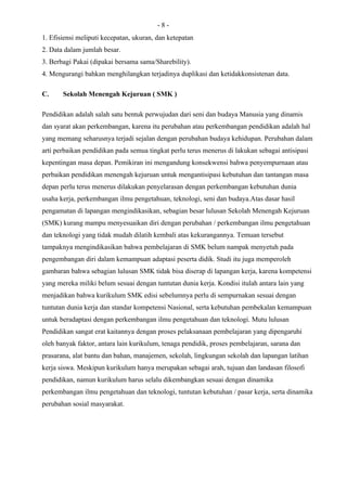 -8-
1. Efisiensi meliputi kecepatan, ukuran, dan ketepatan
2. Data dalam jumlah besar.
3. Berbagi Pakai (dipakai bersama sama/Sharebility).
4. Mengurangi bahkan menghilangkan terjadinya duplikasi dan ketidakkonsistenan data.

C.     Sekolah Menengah Kejuruan ( SMK )

Pendidikan adalah salah satu bentuk perwujudan dari seni dan budaya Manusia yang dinamis
dan syarat akan perkembangan, karena itu perubahan atau perkembangan pendidikan adalah hal
yang memang seharusnya terjadi sejalan dengan perubahan budaya kehidupan. Perubahan dalam
arti perbaikan pendidikan pada semua tingkat perlu terus menerus di lakukan sebagai antisipasi
kepentingan masa depan. Pemikiran ini mengandung konsekwensi bahwa penyempurnaan atau
perbaikan pendidikan menengah kejuruan untuk mengantisipasi kebutuhan dan tantangan masa
depan perlu terus menerus dilakukan penyelarasan dengan perkembangan kebutuhan dunia
usaha kerja, perkembangan ilmu pengetahuan, teknologi, seni dan budaya.Atas dasar hasil
pengamatan di lapangan mengindikasikan, sebagian besar lulusan Sekolah Menengah Kejuruan
(SMK) kurang mampu menyesuaikan diri dengan perubahan / perkembangan ilmu pengetahuan
dan teknologi yang tidak mudah dilatih kembali atas kekurangannya. Temuan tersebut
tampaknya mengindikasikan bahwa pembelajaran di SMK belum nampak menyetuh pada
pengembangan diri dalam kemampuan adaptasi peserta didik. Studi itu juga memperoleh
gambaran bahwa sebagian lulusan SMK tidak bisa diserap di lapangan kerja, karena kompetensi
yang mereka miliki belum sesuai dengan tuntutan dunia kerja. Kondisi itulah antara lain yang
menjadikan bahwa kurikulum SMK edisi sebelumnya perlu di sempurnakan sesuai dengan
tuntutan dunia kerja dan standar kompetensi Nasional, serta kebutuhan pembekalan kemampuan
untuk beradaptasi dengan perkembangan ilmu pengetahuan dan teknologi. Mutu lulusan
Pendidikan sangat erat kaitannya dengan proses pelaksanaan pembelajaran yang dipengaruhi
oleh banyak faktor, antara lain kurikulum, tenaga pendidik, proses pembelajaran, sarana dan
prasarana, alat bantu dan bahan, manajemen, sekolah, lingkungan sekolah dan lapangan latihan
kerja siswa. Meskipun kurikulum hanya merupakan sebagai arah, tujuan dan landasan filosofi
pendidikan, namun kurikulum harus selalu dikembangkan sesuai dengan dinamika
perkembangan ilmu pengetahuan dan teknologi, tuntutan kebutuhan / pasar kerja, serta dinamika
perubahan sosial masyarakat.
 