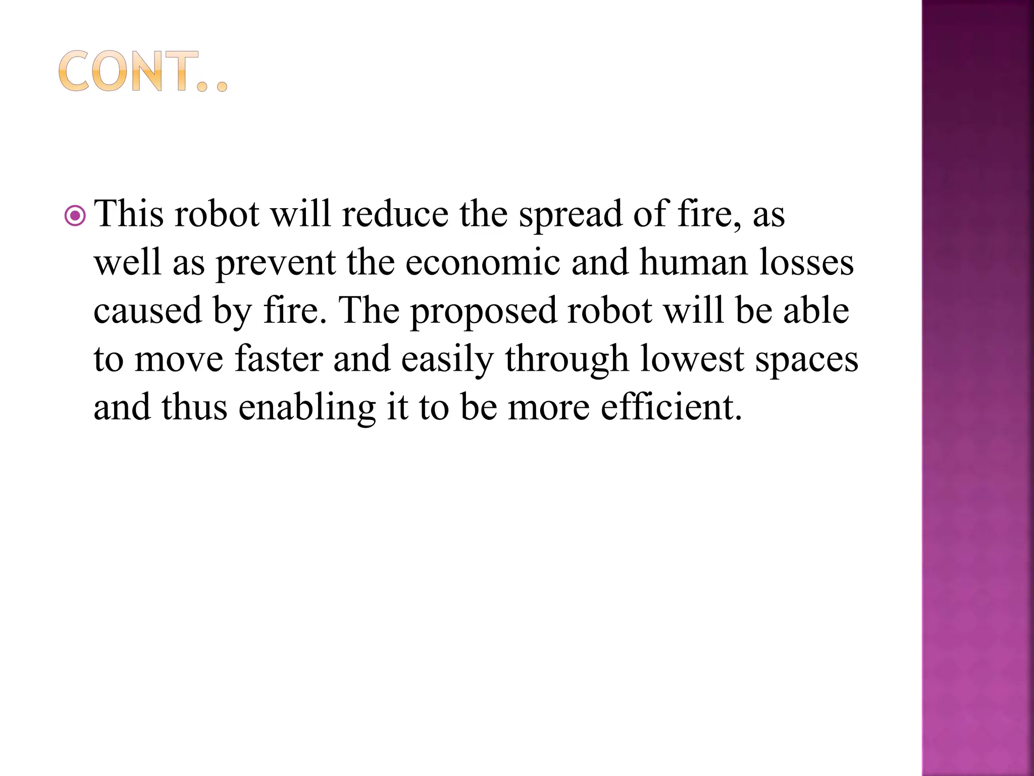  This robot will reduce the spread of fire, as
well as prevent the economic and human losses
caused by fire. The proposed robot will be able
to move faster and easily through lowest spaces
and thus enabling it to be more efficient.
 
