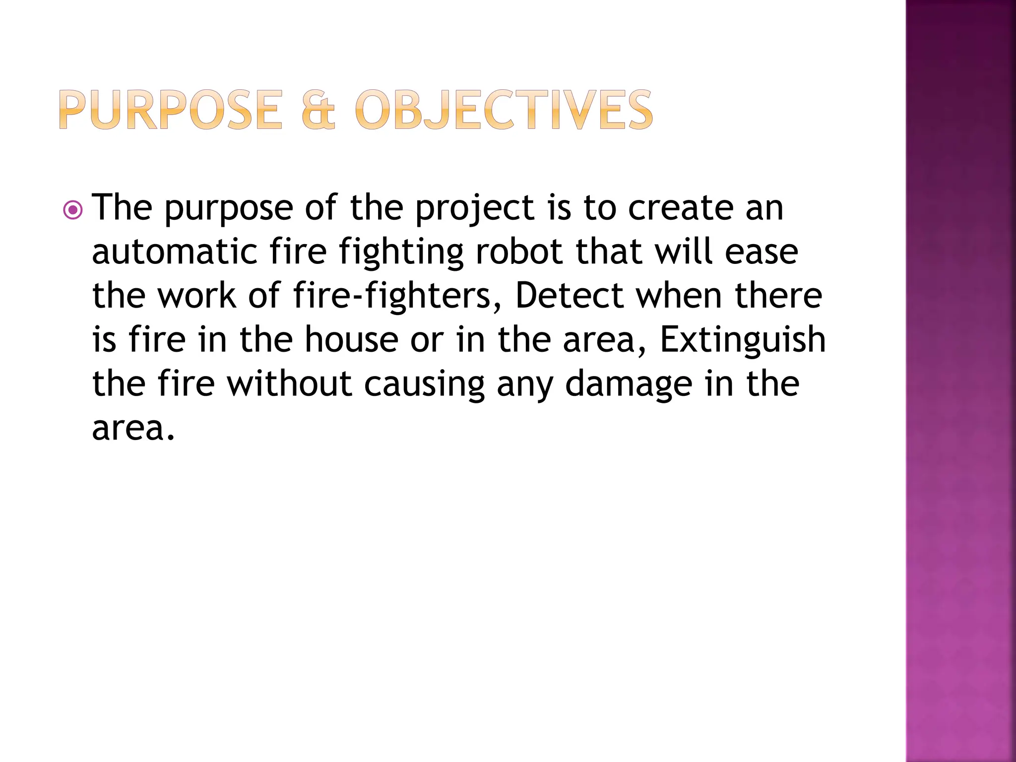  The purpose of the project is to create an
automatic fire fighting robot that will ease
the work of fire-fighters, Detect when there
is fire in the house or in the area, Extinguish
the fire without causing any damage in the
area.
 