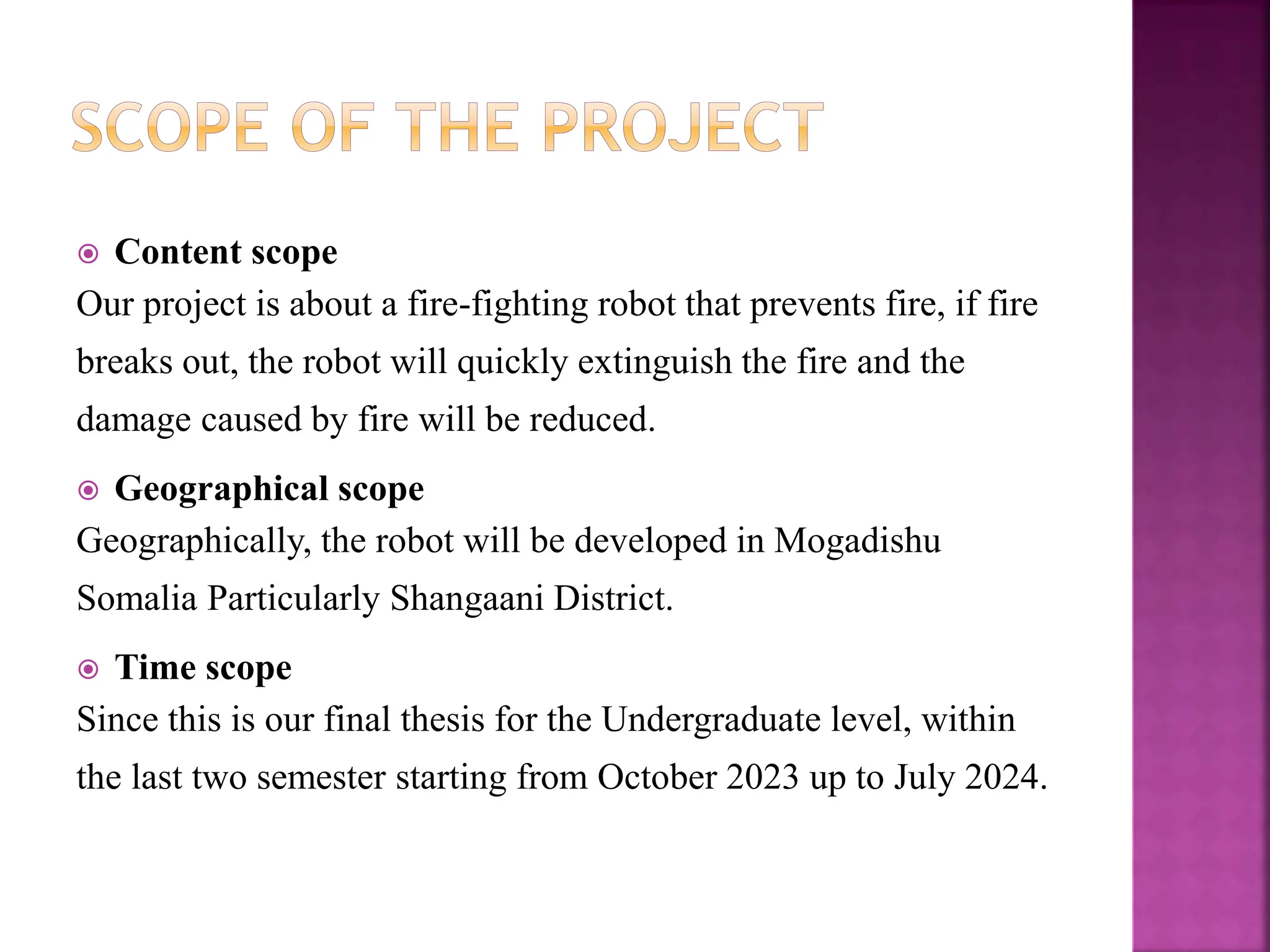  Content scope
Our project is about a fire-fighting robot that prevents fire, if fire
breaks out, the robot will quickly extinguish the fire and the
damage caused by fire will be reduced.
 Geographical scope
Geographically, the robot will be developed in Mogadishu
Somalia Particularly Shangaani District.
 Time scope
Since this is our final thesis for the Undergraduate level, within
the last two semester starting from October 2023 up to July 2024.
 
