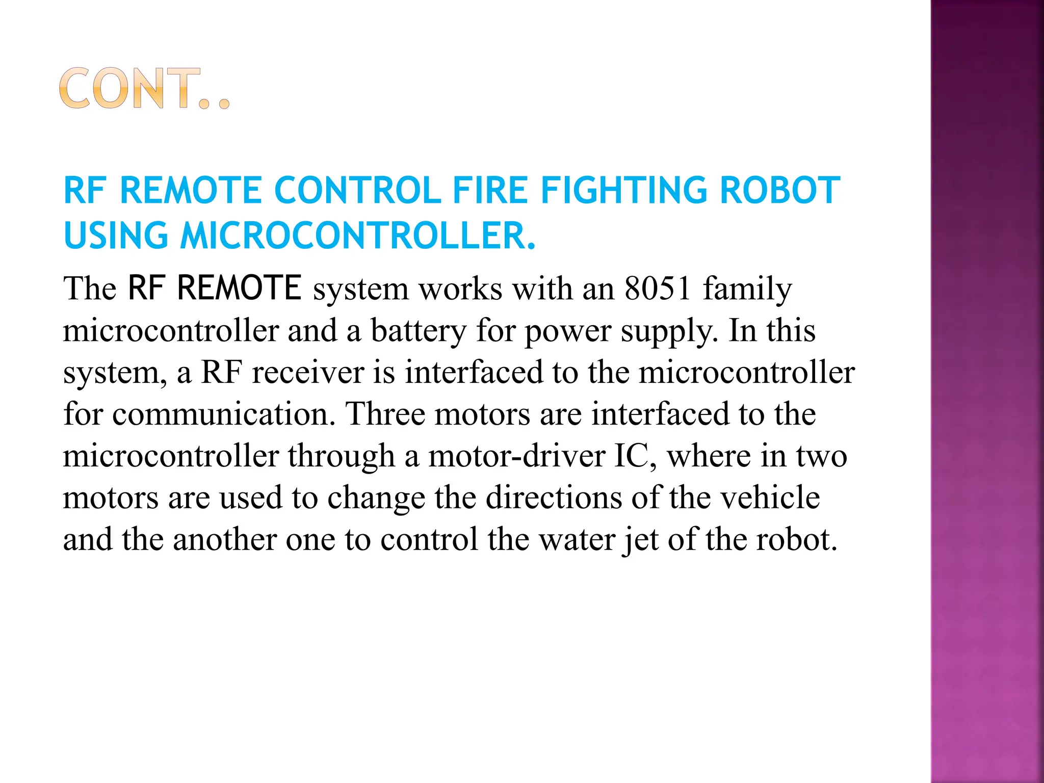 RF REMOTE CONTROL FIRE FIGHTING ROBOT
USING MICROCONTROLLER.
The RF REMOTE system works with an 8051 family
microcontroller and a battery for power supply. In this
system, a RF receiver is interfaced to the microcontroller
for communication. Three motors are interfaced to the
microcontroller through a motor-driver IC, where in two
motors are used to change the directions of the vehicle
and the another one to control the water jet of the robot.
 