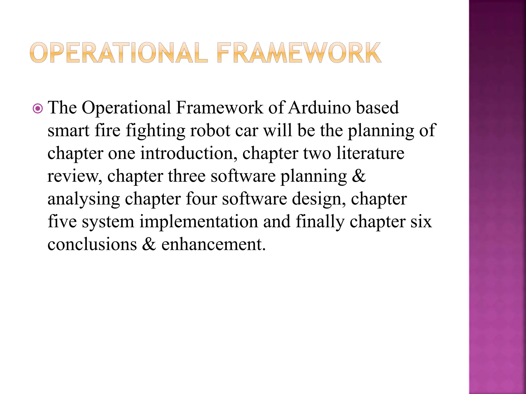  The Operational Framework of Arduino based
smart fire fighting robot car will be the planning of
chapter one introduction, chapter two literature
review, chapter three software planning &
analysing chapter four software design, chapter
five system implementation and finally chapter six
conclusions & enhancement.
 