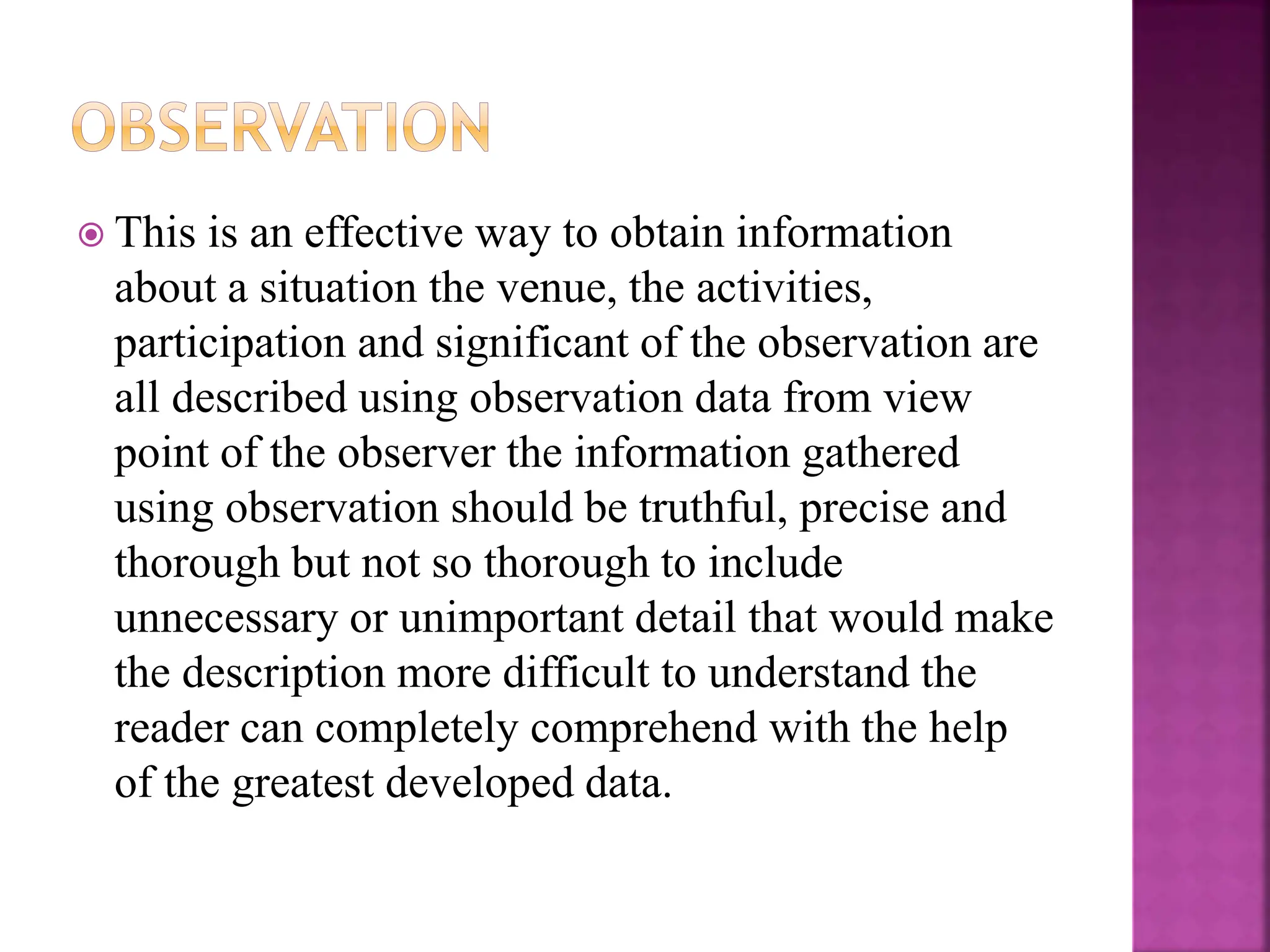  This is an effective way to obtain information
about a situation the venue, the activities,
participation and significant of the observation are
all described using observation data from view
point of the observer the information gathered
using observation should be truthful, precise and
thorough but not so thorough to include
unnecessary or unimportant detail that would make
the description more difficult to understand the
reader can completely comprehend with the help
of the greatest developed data.
 