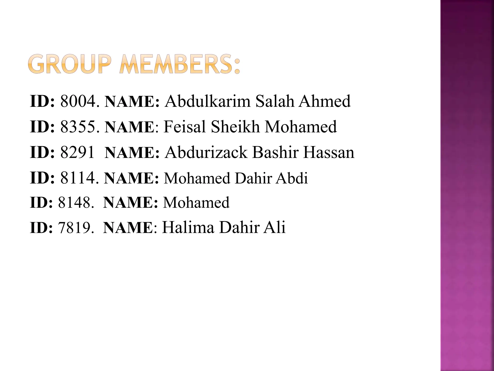 ID: 8004. NAME: Abdulkarim Salah Ahmed
ID: 8355. NAME: Feisal Sheikh Mohamed
ID: 8291 NAME: Abdurizack Bashir Hassan
ID: 8114. NAME: Mohamed Dahir Abdi
ID: 8148. NAME: Mohamed
ID: 7819. NAME: Halima Dahir Ali
 