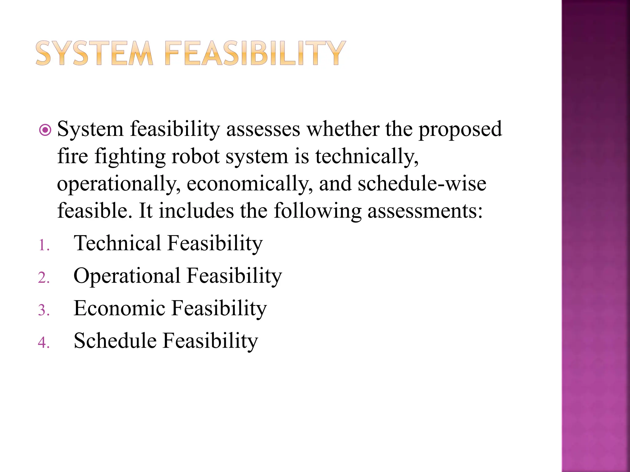  System feasibility assesses whether the proposed
fire fighting robot system is technically,
operationally, economically, and schedule-wise
feasible. It includes the following assessments:
1. Technical Feasibility
2. Operational Feasibility
3. Economic Feasibility
4. Schedule Feasibility
 