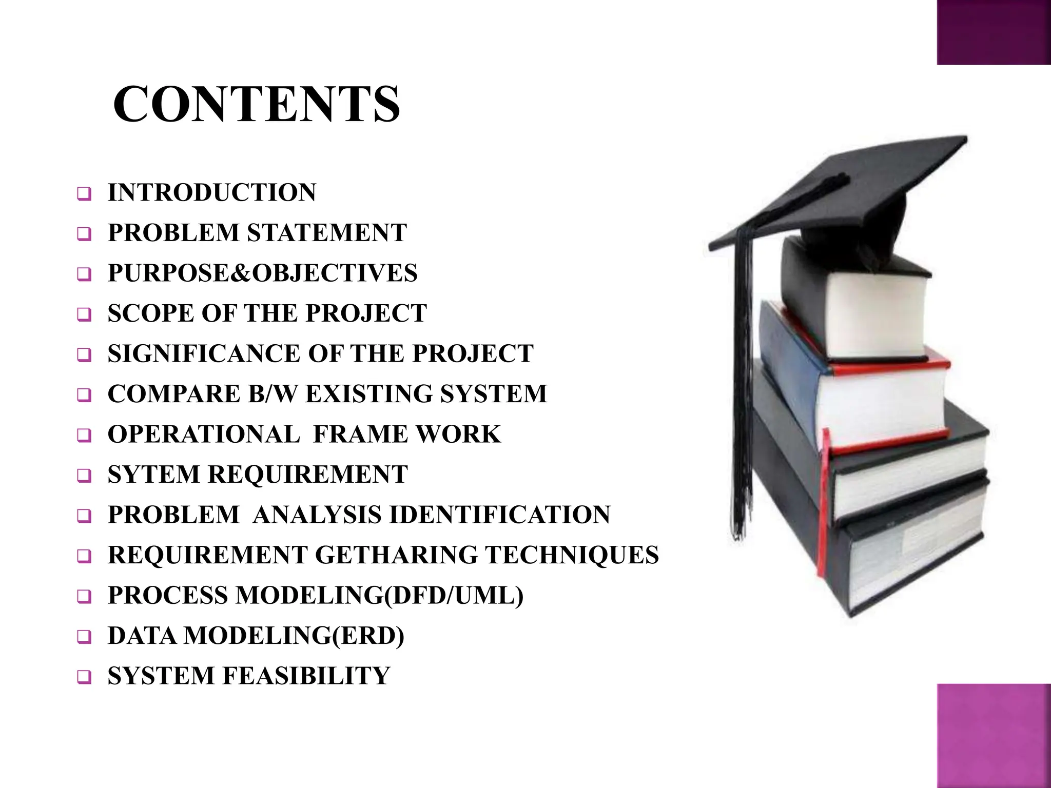  INTRODUCTION
 PROBLEM STATEMENT
 PURPOSE&OBJECTIVES
 SCOPE OF THE PROJECT
 SIGNIFICANCE OF THE PROJECT
 COMPARE B/W EXISTING SYSTEM
 OPERATIONAL FRAME WORK
 SYTEM REQUIREMENT
 PROBLEM ANALYSIS IDENTIFICATION
 REQUIREMENT GETHARING TECHNIQUES
 PROCESS MODELING(DFD/UML)
 DATA MODELING(ERD)
 SYSTEM FEASIBILITY
CONTENTS
 