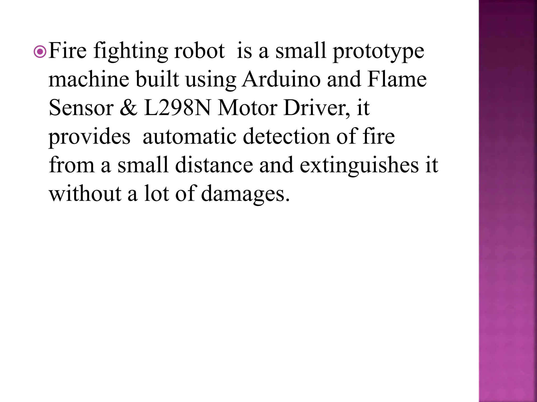Fire fighting robot is a small prototype
machine built using Arduino and Flame
Sensor & L298N Motor Driver, it
provides automatic detection of fire
from a small distance and extinguishes it
without a lot of damages.
 