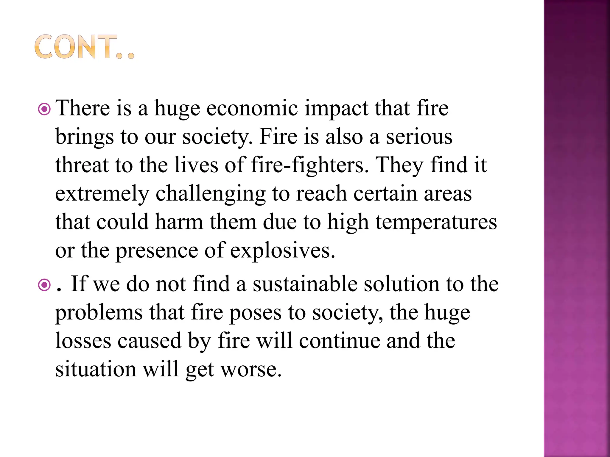  There is a huge economic impact that fire
brings to our society. Fire is also a serious
threat to the lives of fire-fighters. They find it
extremely challenging to reach certain areas
that could harm them due to high temperatures
or the presence of explosives.
 . If we do not find a sustainable solution to the
problems that fire poses to society, the huge
losses caused by fire will continue and the
situation will get worse.
 
