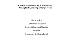 Creative Problem Solving in Mathematics
Among the Engineering Undergraduates
Lim Keng Keh
Mathematics Education
Universiti Teknologi Malayisa
PP133001
Supervisor: Dr. Zaleha Ismail
 