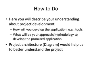 How to Do
• Here you will describe your understanding
about project development.
– How will you develop the application, e.g., tools.
– What will be your approach/methodology to
develop the promised application
• Project architecture (Diagram) would help us
to better understand the project
 
