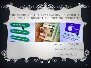 The Study on the Evaluation of Website Designs for Domestic Shopping  Websites Advisor: Dr. Pi-Ying Hsu                           Advisee: Chun-Wei Chuang                          Date: May 18, 2011 1 