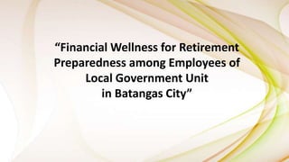 “Financial Wellness for Retirement
Preparedness among Employees of
Local Government Unit
in Batangas City”
 