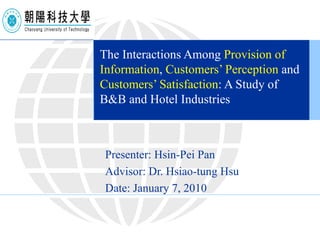 The Interactions Among  Provision of Information ,  Customers’ Perception  and  Customers’ Satisfaction : A Study of B&B and Hotel Industries Presenter: Hsin-Pei Pan Advisor: Dr. Hsiao-tung Hsu Date: January 7, 2010 