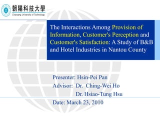 The Interactions Among  Provision of Information ,  Customer's Perception  and  Customer's Satisfaction : A Study of B&B and Hotel Industries in Nantou County Presenter: Hsin-Pei Pan Advisor:  Dr.  Ching-Wei Ho Dr. Hsiao-Tung Hsu Date: March 23, 2010 
