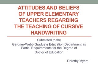 ATTITUDES AND BELIEFS
  OF UPPER ELEMENTARY
  TEACHERS REGARDING
 THE TEACHING OF CURSIVE
       HANDWRITING
                Submitted to the
Gardner-Webb Graduate Education Department as
     Partial Requirements for the Degree of
               Doctor of Education

                                 Dorothy Myers
 