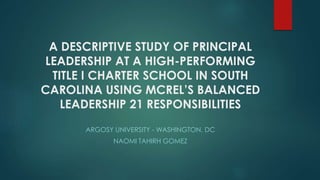 A DESCRIPTIVE STUDY OF PRINCIPAL
LEADERSHIP AT A HIGH-PERFORMING
TITLE I CHARTER SCHOOL IN SOUTH
CAROLINA USING MCREL’S BALANCED
LEADERSHIP 21 RESPONSIBILITIES
ARGOSY UNIVERSITY - WASHINGTON, DC
NAOMI TAHIRH GOMEZ
 