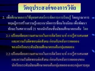 วัตถุประสงค์ ของการวิจย
ั
2. เพื่อศึกษาผลการใช้ยทธศาสตร์การจัดการการเรี ยนรู้ โดยบูรณาการ
ุ
ทฤษฎีการสร้างความรู้และแนวคิดการเชื่อมโยงนิยม เพื่อพัฒนา
ทักษะในศตวรรษที่ 21 ของนักเรี ยนชั้นมัธยมศึกษาตอนต้น โดย
2.1 เปรี ยบเทียบความสามารถในการคิดวิเคราะห์ การรู้สารสนเทศ
และความรับผิดชอบต่อสังคม ก่อนกับหลังการทดลอง
ของนักเรี ยนระดับมัธยมศึกษาตอนต้นกลุ่มทดลอง
2.2 เปรี ยบเทียบความสามารถในการคิดวิเคราะห์ การรู้สารสนเทศ
และความรับผิดชอบต่อสังคม ก่อนกับหลังการทดลองของ
นักเรี ยนระดับมัธยมศึกษาตอนต้นกลุ่มทดลองและกลุ่มควบคุม

 