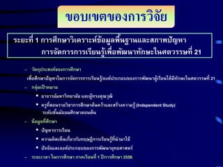 ขอบเขตของการวิจัย
ระยะที่ 1 การศึกษาวิเคราะห์ข้อมูลพืนฐานและสภาพปัญหา
้
การจัดการการเรียนรู้เพื่อพัฒนาทักษะในศตวรรษที่ 21
– วัตถุประสงค์ของการศึกษา
เพื่อศึกษาปัญหาในการจัดการการเรียนรู/้ องค์ประกอบของการพัฒนาผู้เรียนให้มีทกษะในศตวรรษที่ 21
ั
– กลุ่มเป้ าหมาย
 อาจารย์มหาวิทยาลัย และผู้ทรงคุณวุฒิ
 ครูที่สอนรายวิชาการศึกษาค้นคว้าและสร้างความรู้ (Independent Study)
ระดับชันมัธยมศึกษาตอนต้น
้
– ข้อมูลที่ศึกษา
 ปัญหาการเรียน
 ความคิดเห็นเกี่ยวกับทฤษฎีการเรียนรู้ที่นามาใช้
 ปัจจัยและองค์ประกอบของการพัฒนายุทธศาสตร์
– ระยะเวลา ในการศึกษา ภาคเรียนที่ 1 ปี การศึกษา 2556

 