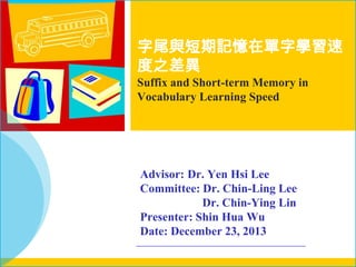 字尾與短期記憶在單字學習速
度之差異
Suffix and Short-term Memory in
Vocabulary Learning Speed

Advisor: Dr. Yen Hsi Lee
Committee: Dr. Chin-Ling Lee
Dr. Chin-Ying Lin
Presenter: Shin Hua Wu
Date: December 23, 2013

 