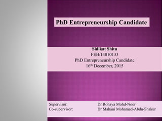 Sidikat Shitu
FEB/14010133
PhD Entrepreneurship Candidate
16th December, 2015
Supervisor: Dr Rohaya Mohd-Noor
Co-supervisor: Dr Mahani Mohamad-Abdu-Shakur
PhD Entrepreneurship Candidate
 