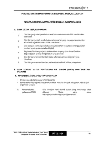 PT‐2.1‐04 Proposal Desa/Kelurahan Dan Surat
Pengajuan Proposal Desa/Kelurahan PT-2.1-04 10
PAMSIMAS 2017
PETUNJUK PENGISIAN FORMULIR PROPOSAL DESA/KELURAHAN
FORMULIR PROPOSAL DAPAT DIISI DENGAN TULISAN TANGAN
A. DATA DASAR DESA/KELURAHAN
1
Diisi denganjumlah pendudukdesa/kelurahan tahun terakhir berdasarkan
data desa
2
Diisi dengan jumlah penduduk desa/kelurahan yang menggunakan sumber
air minum layak berdasarkandata hasil IMAS
3
Diisi dengan jumlah penduduk desa/kelurahan yang telah menggunakan
jamban berdasarkandata hasil IMAS
Bagiana) Diisi denganjenis-jenissumber air yang akan dimanfaatkan.
4
Bagian b) dan c) Diisi dengan salah satu jawaban
5
Diisi denganmemberi tanda X pada salah satu pilihan kegiatan yang
diusulkan
6 Diisi denganmemberi tanda x pada satu atau lebih pilihan yang sesuai.
B. DATA KONDISI SISTEM PENYEDIAAN AIR MINUM (SPAM) DAN SANITASI
DESA/KEL
1. KONDISI SPAM DESA/KEL YANG DIUSULKAN
Diisi dengan Data Rencana SPAM Desa/Kel
Lampirkan dengan peta yang menunjukkan rencana wilayah pelayanan. Peta dapat
digambar tangan.
1) Rencana lokasi
pelayanan SPAM
Diisi dengan nama-nama dusun yang rencananya akan
dilayani SPAM yang akan
dibangun/dikembangkan/dioptimalisasi
 