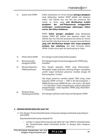 PT‐2.1‐04 Proposal Desa/Kelurahan Dan Surat
Pengajuan Proposal Desa/Kelurahan PT-2.1-04 11
PAMSIMAS 2017
2) Usulan Jenis SPAM Sistem penyediaan air minum dengan jaringan perpipaan
yang selanjutnya disebut SPAM adalah satu kesatuan
sistem fisik (teknik) dan non fisik dari prasarana dan
sarana air minum yang unit distribusinya melalui
perpipaan dan unit Pelayanannya menggunakan
sambungan rumah/sambungan pekarangan, hidran
umum, dan hidran kebakaran.
SPAM bukan jaringan perpipaan yang selanjutnya
disebut SPAM BJP adalah satu kesatuan sistem fisik
(teknik) dan non fisik dari prasarana dan sarana air minum
baik bersifat individual, komunal, maupun komunal khusus
yang unit distribusinya dengan atau tanpa perpipaan
terbatas dan sederhana, dan tidak termasuk dalam
SPAM. Contoh sumur gali dan penampung air hujan.
3) Pilihan teknis SPAM Diisi dengan X pada kotak pilihan jawaban
4) Rencana jumlah
pengguna SPAM
Diisi dengan target (rencana) pengguna dari SPAM yang
diusulkan
5) Rencana Kapasitas
SPAM (perkiraan)
6) Perkiraan Biaya
PembangunanSPAM
Diisi dengan kapasitas SPAM yang direncanakan.
Merupakan angka perkiraan, dihitung dengan mengalikan
jumlah target tambahan penerima manfaat dengan 60
liter/orang/hari. Contoh:
Jika target penerima manfaat adalah 1000 orang, maka
kapasitas SPAM minimal = 1000 X 60 liter/orang/hari =
60000 liter/hari atau 60000/(24 jam x 60 menit x 60 detik)
= 0.7 liter/detik. Untuk mengantisipasi adanya kebutuhan
pengembangan, maka kapasitas SPAM yang dibutuhkan
1-1.5 liter/detik.
Diisi dengan perkiraan total biaya pembangunan SPAM
2. KONDISI SPAMS DESA/KEL SAAT INI
1) Diisi dengan YA jika Desa/Kelurahan mempunyai sebagian penduduk yang terlayani
oleh SPAM.
Bagi desa/kelurahanyang menjawabYA:
Lembar ini dapat difotocopy jika ada lebih dari satu SPAM di desa/kelurahan
tsb. Desa/Kelurahan dapat menambah lembar ini dengan data mengenai
SPAM lain
 