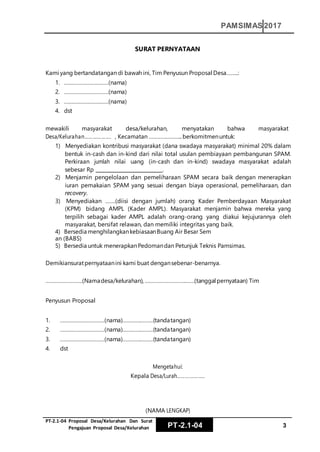 PT‐2.1‐04 Proposal Desa/Kelurahan Dan Surat
Pengajuan Proposal Desa/Kelurahan PT-2.1-04 3
PAMSIMAS 2017
SURAT PERNYATAAN
Kami yang bertandatangan di bawah ini, Tim Penyusun Proposal Desa……..:
1. …………………………(nama)
2. …………………………(nama)
3. …………………………(nama)
4. dst
mewakili masyarakat desa/kelurahan, menyatakan bahwa masyarakat
Desa/Kelurahan………………. , Kecamatan …………………..berkomitmenuntuk:
1) Menyediakan kontribusi masyarakat (dana swadaya masyarakat) minimal 20% dalam
bentuk in-cash dan in-kind dari nilai total usulan pembiayaan pembangunan SPAM.
Perkiraan jumlah nilai uang (in-cash dan in-kind) swadaya masyarakat adalah
sebesar Rp .
2) Menjamin pengelolaan dan pemeliharaan SPAM secara baik dengan menerapkan
iuran pemakaian SPAM yang sesuai dengan biaya operasional, pemeliharaan, dan
recovery.
3) Menyediakan …….(diisi dengan jumlah) orang Kader Pemberdayaan Masyarakat
(KPM) bidang AMPL (Kader AMPL). Masyarakat menjamin bahwa mereka yang
terpilih sebagai kader AMPL adalah orang-orang yang diakui kejujurannya oleh
masyarakat, bersifat relawan, dan memiliki integritas yang baik.
4) Bersedia menghilangkankebiasaanBuang Air Besar Sem
an (BABS)
5) Bersedia untuk menerapkanPedomandan Petunjuk Teknis Pamsimas.
Demikiansuratpernyataanini kami buat dengansebenar-benarnya.
…………………….(Namadesa/kelurahan),…………………………….(tanggal pernyataan) Tim
Penyusun Proposal
1. …………………………(nama)…………………(tandatangan)
2. …………………………(nama)…………………(tandatangan)
3. …………………………(nama)…………………(tandatangan)
4. dst
Mengetahui:
Kepala Desa/Lurah………………..
(NAMA LENGKAP)
 