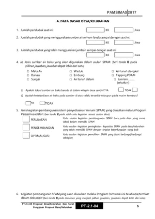 PT‐2.1‐04 Proposal Desa/Kelurahan Dan Surat
Pengajuan Proposal Desa/Kelurahan PT-2.1-04 5
PAMSIMAS 2017
YYA TIDTIDAK
A. DATA DASAR DESA/KELURAHAN
1. Jumlah penduduk saat ini: KK Jiwa
2. Jumlah penduduk yang menggunakansumber air minum layak sampai dengan saat ini:
KK Jiwa
3. Jumlah penduduk yang telah menggunakanjamban sampai dengan saat ini:
KK Jiwa
4. a) Jenis sumber air baku yang akan digunakan dalam usulan SPAM: (beri tanda X pada
pilihan jawaban, jawaban dapat lebih dari satu)
□ Mata Air
□ Danau
□ Sungai
□ Waduk
□ Embung
□ Air tanah dalam
□ Air tanah dangkal
□ Tapping PDAM
□ Lain-lain……….
(sebutkan)
b) Apakah lokasi sumber air baku berada di dalam wilayah desa sendiri? YA TIDAK
c) Apakah ketersediaan air baku pada sumber di atas selalu tersedia walaupun pada musim kemarau?
5. Jenis kegiatan pembangunansistem penyediaanair minum (SPAM) yang diusulkan melalui Program
Pamsimasadalah: (beri tanda X pada salah satu kegiatan sesuai usulan desa)
PERLUASAN
Yaitu usulan kegiatan pembangunan SPAM baru pada desa yang sama
sekali belum memiliki SPAM
PENGEMBANGAN
Yaitu usulan kegiatan peningkatan kapasitas SPAM pada desa/kelurahan
yang telah memiliki SPAM dengan tingkat keberfungsian yang baik
OPTIMALISASI
Yaitu usulan kegiatan pemulihan SPAM yang tidak berfungsi/berfungsi
sebagian
6. Kegiatan pembangunan SPAM yang akan diusulkan melalui Program Pamsimas ini telah ada/termuat
dalam dokumen:(beri tanda X pada dokumen yang menjadi pilihan jawaban, jawaban dapat lebih dari satu)
 