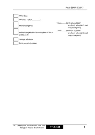 PT‐2.1‐04 Proposal Desa/Kelurahan Dan Surat
Pengajuan Proposal Desa/Kelurahan PT-2.1-04 6
PAMSIMAS 2017
RPJM Desa
RKP Desa (Tahun………………)
Musrenbang Desa
Musrenbang Kecamatan/MusyawarahAntar
Desa (MAD)
Lainnya,sebutkan
Tahun……….dan teralisasi/tidak/
terealisasi sebagian(coret
yang tidak perlu)
Tahun……….dan teralisasi/tidak/
terealisasi sebagian(coret
yang tidak perlu)
Tidakpernah diusulkan
 