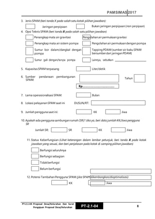 PT‐2.1‐04 Proposal Desa/Kelurahan Dan Surat
Pengajuan Proposal Desa/Kelurahan PT-2.1-04 8
PAMSIMAS 2017
3. Jenis SPAM (beri tanda X pada salah satu kotak pilihan jawaban):
Jaringan perpipaan Bukan jaringan perpipaan (non perpipaan)
4. Opsi Teknis SPAM (beri tanda X pada salah satu pilihan jawaban)
Penangkap mata air gravitasi Pengolahanair permukaangravitasi
Penangkap mata air sistem pompa Pengolahanair permukaandengan pompa
Sumur bor dalam/dangkal dengan
pompa
Tapping PDAM (sumber air baku SPAM
bersumberdari jaringanPDAM)
Sumur gali dengan/tanpa pompa Lainnya, sebutkan
5. KapasitasSPAM terpasang Liter/detik
6. Sumber pendanaan pembangunan
SPAM:
Tahun
Rp………………………………
7. Lama operasionalisasi SPAM: Bulan
8. Lokasi pelayananSPAM saat ini DUSUN/RT:
9. Jumlah pengguna saat ini: KK Jiwa
10. Apakah ada pengguna sambunganrumah (SR)? Jika ya, beri data jumlah KK/Jiwa pengguna
SR
Jumlah SR: SR KK Jiwa
11. Status Keberfungsian (Lihat keterangan dalam lembar petunjuk, beri tanda X pada kotak
jawaban yang sesuai, dan beri penjelasan pada kotak di samping pilihan jawaban)
Berfungsi seluruhnya
Berfungsi sebagian
Tidakberfungsi
Belumberfungsi
12. Potensi TambahanPengguna SPAM (jika SPAM dikembangkan/dioptimalisasi)
KK Jiwa
 