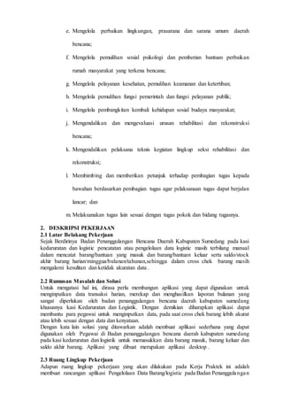 D 3 T E K N I K I N F O R M A T I K A Page 20
e. Mengelola perbaikan lingkungan, prasarana dan sarana umum daerah
bencana;
f. Mengelola pemulihan sosial psikologi dan pemberian bantuan perbaikan
rumah masyarakat yang terkena bencana;
g. Mengelola pelayanan kesehatan, pemulihan keamanan dan ketertiban;
h. Mengelola pemulihan fungsi pemerintah dan fungsi pelayanan publik;
i. Mengelola pembangkitan kembali kehidupan sosial budaya masyarakat;
j. Mengendalikan dan mengevaluasi urusan rehabilitasi dan rekonstruksi
bencana;
k. Mengendalikan pelaksana teknis kegiatan lingkup seksi rehabilitasi dan
rekonstruksi;
l. Membimbing dan memberikan petunjuk terhadap pembagian tugas kepada
bawahan berdasarkan pembagian tugas agar pelaksanaan tugas dapat berjalan
lancar; dan
m. Melaksanakan tugas lain sesuai dengan tugas pokok dan bidang tugasnya.
2. DESKRIPSI PEKERJAAN
2.1 Latar Belakang Pekerjaan
Sejak Berdirinya Badan Penanggulangan Bencana Daerah Kabupaten Sumedang pada kasi
kedaruratan dan logistic pencatatan atau pengelolaan data logistic masih terbilang manual
dalam mencatat barang/bantuan yang masuk dan barang/bantuan keluar serta saldo/stock
akhir barang harian/minggua/bulanan/tahunan,sehingga dalam cross chek barang masih
mengalami kesulitan dan ketidak akuratan data .
2.2 Rumusan Masalah dan Solusi
Untuk mengatasi hal ini, dirasa perlu membangun aplikasi yang dapat digunakan untuk
menginputkan data transaksi harian, merekap dan menghasilkan laporan bulanan yang
sangat diperlukan oleh badan penanggulangan bencana daerah kabupaten sumedang
khususnya kasi Kedaruratan dan Logistik. Dengan demikian diharapkan aplikasi dapat
membantu para pegawai untuk menginputkan data, pada saat cross chek barang lebih akurat
atau lebih sesuai dengan data dan kenyataan.
Dengan kata lain solusi yang ditawarkan adalah membuat aplikasi sederhana yang dapat
digunakan oleh Pegawai di Badan penanggulangan bencana daerah kabupaten sumedang
pada kasi kedaruratan dan logistik untuk memasukkan data barang masuk, barang keluar dan
saldo akhir barang. Aplikasi yang dibuat merupakan aplikasi desktop .
2.3 Ruang Lingkup Pekerjaan
Adapun ruang lingkup pekerjaan yang akan dilakukan pada Kerja Praktek ini adalah
membuat rancangan aplikasi Pengelolaan Data Barang/logistic pada Badan Penanggulangan
 