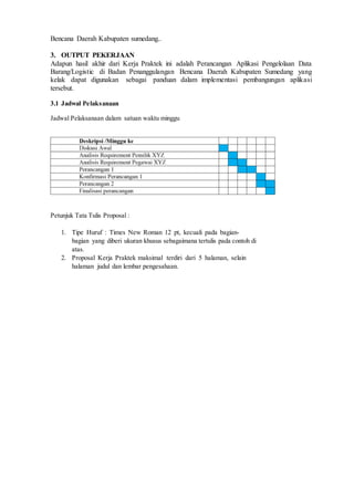D 3 T E K N I K I N F O R M A T I K A Page 20
Bencana Daerah Kabupaten sumedang..
3. OUTPUT PEKERJAAN
Adapun hasil akhir dari Kerja Praktek ini adalah Perancangan Aplikasi Pengelolaan Data
Barang/Logistic di Badan Penanggulangan Bencana Daerah Kabupaten Sumedang yang
kelak dapat digunakan sebagai panduan dalam implementasi pembangungan aplikasi
tersebut.
3.1 Jadwal Pelaksanaan
Jadwal Pelaksanaan dalam satuan waktu minggu
Petunjuk Tata Tulis Proposal :
1. Tipe Huruf : Times New Roman 12 pt, kecuali pada bagian-
bagian yang diberi ukuran khusus sebagaimana tertulis pada contoh di
atas.
2. Proposal Kerja Praktek maksimal terdiri dari 5 halaman, selain
halaman judul dan lembar pengesahaan.
 