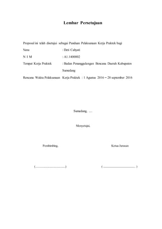 Lembar Persetujuan
Proposal ini telah disetujui sebagai Panduan Pelaksanaan Kerja Praktek bagi
Nama : Deti Cahyati
N I M : A1.1400002
Tempat Kerja Praktek : Badan Penanggulangan Bencana Daerah Kabupaten
Sumedang
Rencana Waktu Pelaksanaan Kerja Praktek : 1 Agustus 2016 – 28 september 2016
Sumedang, ....
Menyetujui,
Pembimbing, Ketua Jurusan
(........................................) ( ……………………………………….. )
 