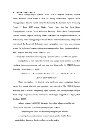 D 3 T E K N I K I N F O R M A T I K A Page 20
1. PROFIL PERUSAHAAN
Badan Penanggulangan Bencana Daerah (BPBD) Kabupaten Sumedang dibentuk
melalui Peraturan Daerah Nomor 9 Tahun 2014 tentang Pembentukan Organisasi Badan
Penanggulangan Bencana Daerah Kabupaten Sumedang dan Peraturan Bupati Sumedang
Nomor 37 Tahun 2015 tentang Rincian Tugas, Fungsi dan Tata Kerja Badan
Penanggulangan Bencana Daerah Kabupaten Sumedang. Kantor Badan Penanggulanga n
Bencana Daerah Kabupaten Sumedang Terletak di Komplek Jln. Pangeran Geusan Ulun No.
36 Sumedang, Badan Penanggulangan Bencana Daerah Kabupaten Sumedang sebagai salah
satu instansi dari Pemerintah Kabupaten, dalam menetapkan visinya tentu harus mengacu
kepada Visi Kabupaten Sumedang dengan tetap memperhatikan fungsi dan tugas pokoknya.
Visi Kabupaten Sumedang Tahun 2014-2018 yaitu :
“Terwujudnya Kabupaten Sumedang yang Sejahtera-Nyunda-Maju-Mandiri-Agamis”.
Memperhatikan Visi Kabupaten tersebut serta dengan memperhatikan perubahan
paradigma dan peranan perencana pada masa yang akan datang, maka Visi BPBD Kabupaten
Sumedang Tahun 2014-2018 adalah:
” TERWUJUDNYA KABUPATEN SUMEDANG YANG TANGGUH DALAM
MENGHADAPI BENCANA”.
Dalam mewujudkan visi tersebut, serta mendorong upaya peningkatan kualitas
sumber daya manusia di seluruh unsur organisasi, maka dirumuskan Misi BPBD Kabupaten
Sumedang yang di dalamnya mengandung tujuan organisasi serta sasaran yang ingin dicapai.
Selain sebagai penjabaran dari visi, rumusan misi tersebut juga menggambarkan tugas pokok
dan fungsi BPBD.
Adapun rumusan Misi BPBD Kabupaten Sumnedang adalah sebagai berikut:
Mempercepat jangkauan pelaksanaan penanggulangan bencana
1. Mengembangkan sarana dan prasarana penanggulangan bencana.
2. Meningkatkan profesionalitas aparatur dan masyarakat terlatih dalam
meningkatkan kesadaran dan kepedulian masyarakat dalam
 