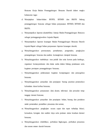 D 3 T E K N I K I N F O R M A T I K A Page 20
Rencana Kerja Badan Penanggulangan Bencana Daerah dalam rangka
kelancaran tugas
d. Menyiapkan bahan-bahan RPJPD, RPJMD dan RKPD bidang
penanggulangan bencana sebagai bahan penyusunan RPJMD, RPJMD dan
RKPD;
e. Menyampaikan laporan akuntabilitas kinerja Badan Penanggulangan Bencana
sebagai pertanggungjawaban kepada Bupati;
f. Menyampaikan laporan keuangan Badan Penanggulangan Bencana Daerah
kepada Bupati sebagai bahan penyusunan laporan keuangan daerah;
g. Menyelenggarakan perencanaan, pemahaman, pengenalan, pengkajian
penangulangan bencana dan analisis kemungkinan dampak bencana.
h. Menyelenggarakan tumbuhnya rasa peduli dan setia kawan pada lembaga,
organisasi kemasyarakatan dan dunia usaha dalam bidang pendanaan serta
kegiatan persiapan penanggulangan bencana;
i. Menyelenggarakan pelaksanaan kegiatan kesiapsiagaan dan pencegahan
bencana;
j. Menyelenggarakan penyedian dan penyiapan barang pasokan pemenuhan
kebutuhan dasar korban bencana;
k. Menyelenggarakan penyusunan data akurat, informasi dan prosedur tetap
tanggap darurat bencana;
l. Menyelenggarakan penyedian dan penyiapan bahan, barang dan peralatan
untuk pemenuhan pemulihan prasarana dan sarana;
m. Menyelenggarakan pengkajian secara cepat dan tepat terhadap lokasi,
kerusakan, kerugian dan sumber daya serta pentuan status keadaan darurat
bencana;
n. Menyelenggarakan rehabilitasi, perbaikan lingkungan, perbaikan prasarana
dan sarana umum daerah bencana
 