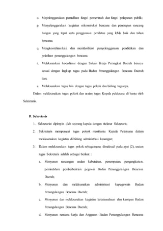 D 3 T E K N I K I N F O R M A T I K A Page 20
o. Meyelenggarakan pemulihan fungsi pemerintah dan fungsi pelayanan publik;
p. Menyelenggarakan kegiatan rekonstruksi bencana dan penerapan rancang
bangun yang tepat serta penggunaan peralatan yang lebih baik dan tahan
bencana;
q. Mengkoordinasikan dan memfasilitasi penyelenggaraan pendidikan dan
pelatihan penanggulangan bencana;
r. Melaksanakan koordinasi dengan Satuan Kerja Perangkat Daerah lainnya
sesuai dengan lingkup tugas pada Badan Penanggulangan Bencana Daerah
dan;
s. Melaksanakan tugas lain dengan tugas pokok dan bidang tugasnya.
Dalam melaksanakan tugas pokok dan uraian tugas Kepala pelaksana di bantu oleh
Sekretaris.
B. Sekretaris
1. Sekretariat dipimpin oleh seorang kepala dengan titelatur Sekretaris;
2. Sekrtetaris mempunyai tugas pokok membantu Kepala Pelaksana dalam
melaksanakan kegiatan di bidang administrasi keuangan;
3. Dalam melaksanakan tugas pokok sebagaimana dimaksud pada ayat (2), uraian
tugas Sekretaris adalah sebagai berikut :
a. Menyusun rancangan usulan kebutuhan, penempatan, pengangkatan,
pemindahan pemberhentian pegawai Badan Penanggulangan Bencana
Daerah;
b. Menyusun dan melaksanakan administrasi kepegawain Badan
Penangulangan Bencana Daerah;
c. Menyusun dan melaksanakan kegiatan ketatausahaan dan karsipan Badan
Penangulangan Bencana Daerah;
d. Menyusun rencana kerja dan Anggaran Badan Penanggulangan Bencana
 