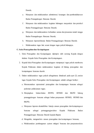 D 3 T E K N I K I N F O R M A T I K A Page 20
Dearah;
e. Menyusun dan melaksanakan administrasi keuangan dan pembendaharaan
Badan Penangulangan Bencana Daerah;
f. Menyusun dan melaksanakan kegiatan hubungan msayarakat dan protokol
Badan Penanggulangan Bencana Dearah;
g. Menyusun dan melaksanakan kebutuhan sarana dan prasarana rumah tangga
Badan Penangulangan Bencana Daerah;
h. Menyusun laporan/kinerja Badan Penanggulangan Bencana Daerah;
i. Melaksanakan tugas lain sesuai dengan tugas pokok bidangnya.
C. Seksi Pencegahan dan Kesiapsiagaan
1. Seksi Pencegahan dan Kesiapsiagaan dipimpin oleh seorang Kepala dengan
titelatur Kepala Seksi Pencegahan dan Kesiapsiagaan.
2. Kepala Seksi Pencegahan dan Kesiapsiagaan mempunyai tugas pokok membantu
Kepala Pelaksana dalam melaksanakan kegiatan di bidang pencegahan dan
kesiapsiagaan bencana daerah.
3. Dalam melaksanakan tugas pokok sebagaimana dimaksud pada ayat (2), uraian
tugas Kepala Seksi Pencegahan dan Kesiapsiagaan adalah sebagai berikut :
a. Merencanakan operasional pencegahan dan kesiapsiagan bencana sebagai
pedoman pelaksanaan tugas;
b. Menyiapkan bahan-bahan RPJPD, RPJMD dan RKPD bidang
penanggulangan bencana sebagai bahan penyusunan RPJMD, RPJMD dan
RKPD;
c. Menyusun laporan akuntabilitas kinerja urusan pencegahan dan kesiapsiagaan
bencana sebagai pertanggungjawaban Kepala Pelaksana Badan
Penanggulangan Bencana Daerah kepada Bupati;
d. Mengelola, menganalisis urusan pencegahan dan kesiapsiagaan bencana;
e. Melaksanakan pembangunan system mitigasi bencana dan penyusunandata
 