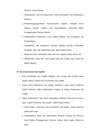 D 3 T E K N I K I N F O R M A T I K A Page 20
informasi rawan bencana;
f. Mengendalikan dan dan mengevaluasi urusan pencegahan dan kesiapsiagaan
bencana;
g. Mempertanggungjawabkan laporan-laporan kegiatan, keuangan secara
bulanan, triwulan, tahunan yang dikoordinasikan Sekretariat Badan
Penanggulangan Bencana Daerah;
h. Mengendalikan pelaksanaan teknis kegiatan lingkup seksi Pencegahan dan
Kesiapsiagaan;
i. Membimbing atau memberikan petunjuk terhadap bawahan berdasarkan
pembagian tugas agar pelaksanaan tugas dapat berjalan lancar;
j. Melaporkan hasil pelaksanaan tugas dan/ atau kegiatan kepada atasan; dan
k. Melaksanakan tugas lain sesuai dengan tugas lain dengan tugas pokok dan
bidang tugasnya
D. Seksi Kedaruratan dan logistik
1. Seksi Kedaruratan dan Logistik dipimpin oleh seorang oleh seorang kepala
dengan titelatur Kepala Seksi Kedaruratan dan Logistik.
2. Kepala Seksi Kedaruratan dan Logistik mempunyai tugas pokok membantu
Kepala Pelaksana dalam melaksanakan kegiatan di bidang Kedaruratan dan
Logistik.
3. Dalam melaksanakan tugas pokok sebagaimana dimaksud pada ayat (2), uraian
tugas Kepala Kedaruratan dan Logistik adalah sebagai berikut :
a. Merencanakan operasional seksi kedaruratan dan logistik sebagai pedoman
pelaksanaan tugas;
b. Menyampaikan bahan dan melaksanakan Rencana Strategis dan Rencana
Kerja Badana Penanggulangan Bencana Daerah dalam rangka kelancaran
tugas;
 