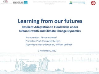 Communities and Institutions for Flood Resilience
                          Turning Tides?




Learning from our futures
 Resilient Adaptation to Flood Risks under
Urban Growth and Climate Change Dynamics
    Promovendus: Farhana Ahmed
    Promotor: Prof. Chris Zevenbergen
    Supervisors: Berry Gersonius, William Verbeek

                  2 November, 2012
 