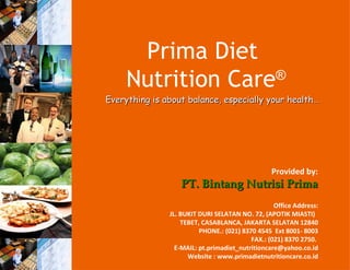 Prima Diet
     Nutrition Care ®
Everything is about balance, especially your health…




                                                 Provided by:
                  PT. Bintang Nutrisi Prima
                                                  Office Address:
               JL. BUKIT DURI SELATAN NO. 72, (APOTIK MIASTI)
                   TEBET, CASABLANCA, JAKARTA SELATAN 12840
                         PHONE.: (021) 8370 4545 Ext 8001- 8003
                                          FAX.: (021) 8370 2750.
                 E-MAIL: pt.primadiet_nutritioncare@yahoo.co.id
                     Website : www.primadietnutritioncare.co.id
 