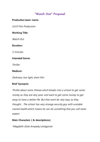 “Watch Out” Proposal
Production team name:
S.A.R Film Production
Working Title:
Watch Out
Duration:
5 minutes
Intended Genre:
Thriller
Medium:
Darkness, low light, short film
Brief Synopsis:
Thriller about some thieves which breaks into a school to get some
money as they are very poor and want to get some money to get
away to have a better life. But that wont be very easy as they
thought… The school has very strange security guy with unstable
mental health which means he can do something that you will never
expect.
Main Characters ( & descriptions):
*Magdahh (Sisle Ampadu) antagonist